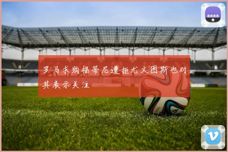 罗马求购福蒂尼遭拒尤文图斯也对其表示关注