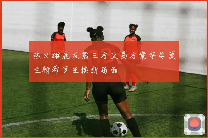 热火雄鹿灰熊三方交易方案字母莫兰特希罗互换新局面
