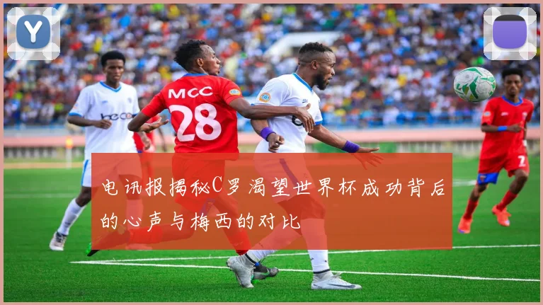 电讯报揭秘C罗渴望世界杯成功背后的心声与梅西的对比