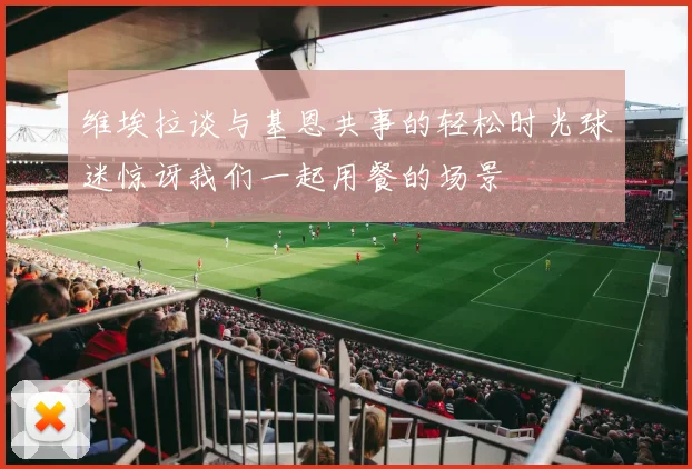 维埃拉谈与基恩共事的轻松时光球迷惊讶我们一起用餐的场景