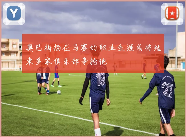 奥巴梅扬在马赛的职业生涯或将结束多家俱乐部争抢他