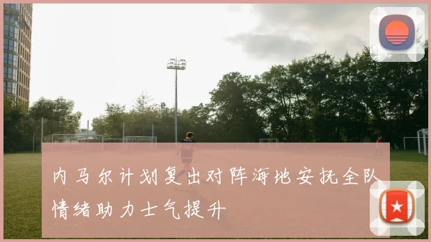 内马尔计划复出对阵海地安抚全队情绪助力士气提升