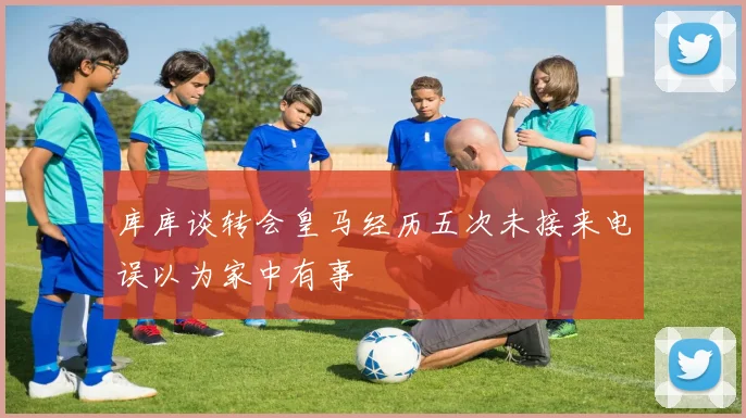 库库谈转会皇马经历五次未接来电误以为家中有事