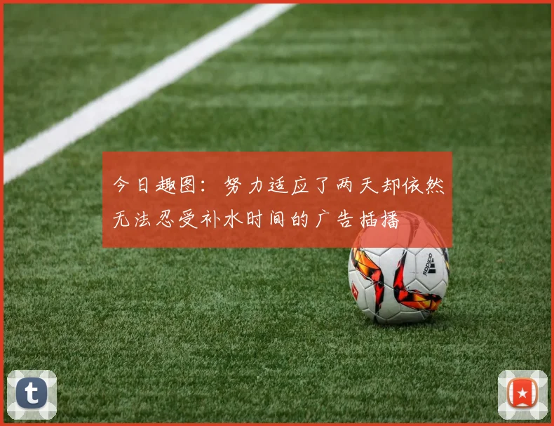 今日趣图：努力适应了两天却依然无法忍受补水时间的广告插播