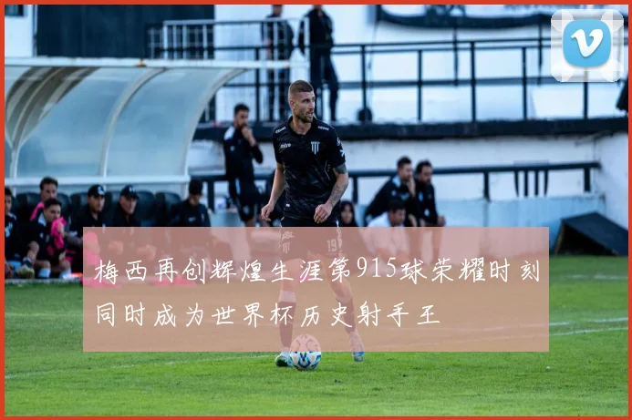 梅西再创辉煌生涯第915球荣耀时刻同时成为世界杯历史射手王