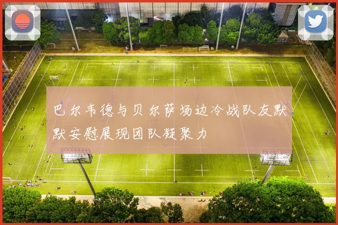 巴尔韦德与贝尔萨场边冷战队友默默安慰展现团队凝聚力