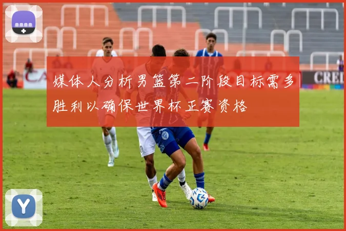 媒体人分析男篮第二阶段目标需多胜利以确保世界杯正赛资格