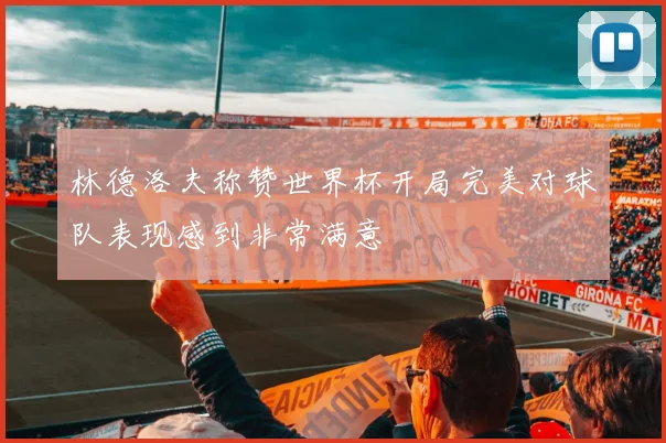 林德洛夫称赞世界杯开局完美对球队表现感到非常满意